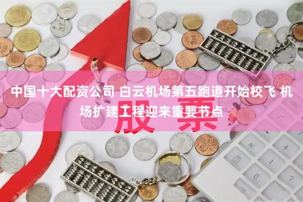 中国十大配资公司 白云机场第五跑道开始校飞 机场扩建工程迎来重要节点
