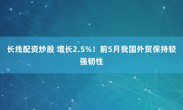 长线配资炒股 增长2.5%！前5月我国外贸保持较强韧性