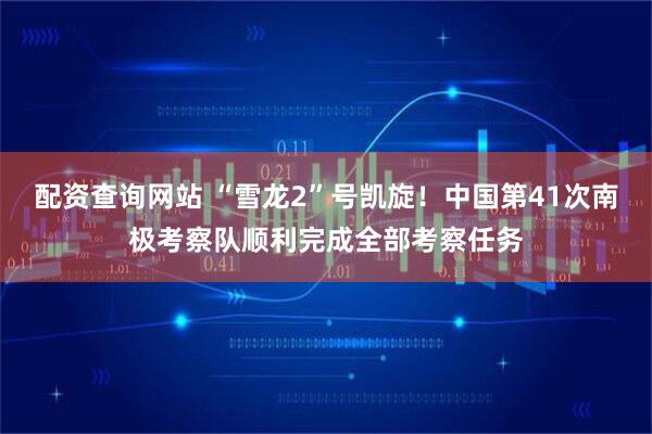 配资查询网站 “雪龙2”号凯旋！中国第41次南极考察队顺利完成全部考察任务
