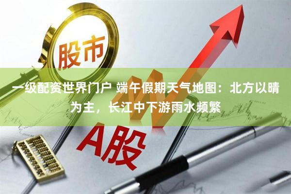 一级配资世界门户 端午假期天气地图：北方以晴为主，长江中下游雨水频繁