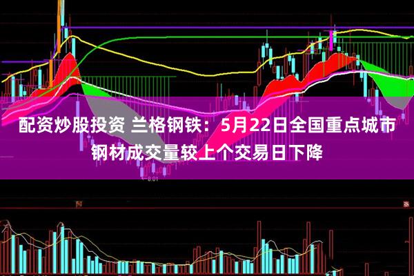 配资炒股投资 兰格钢铁：5月22日全国重点城市钢材成交量较上个交易日下降