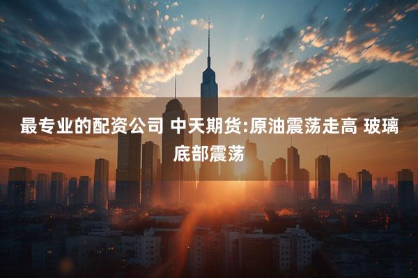 最专业的配资公司 中天期货:原油震荡走高 玻璃底部震荡