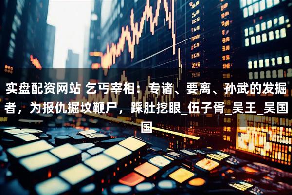 实盘配资网站 乞丐宰相：专诸、要离、孙武的发掘者，为报仇掘坟鞭尸，踩肚挖眼_伍子胥_吴王_吴国