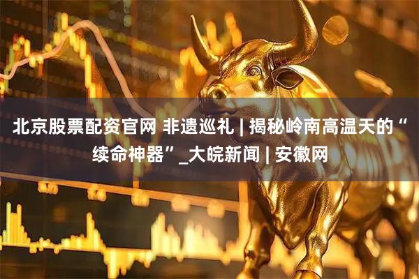 北京股票配资官网 非遗巡礼 | 揭秘岭南高温天的“续命神器”_大皖新闻 | 安徽网