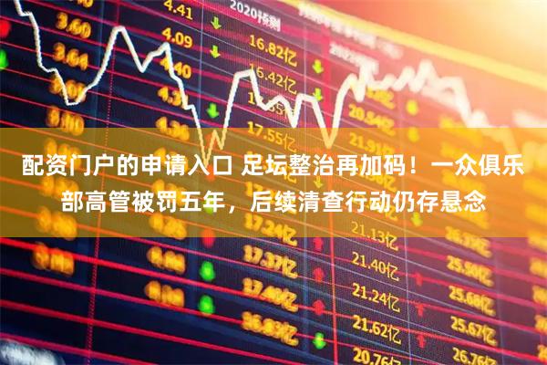 配资门户的申请入口 足坛整治再加码！一众俱乐部高管被罚五年，后续清查行动仍存悬念